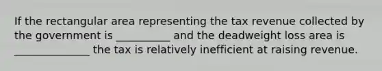 If the rectangular area representing the tax revenue collected by the government is __________ and the deadweight loss area is ______________ the tax is relatively inefficient at raising revenue.