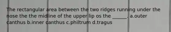 The rectangular area between the two ridges running under the nose the the midline of the upper lip os the ______. a.outer canthus b.inner canthus c.philtrum d.tragus