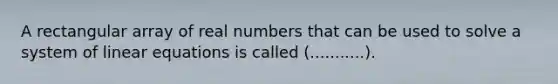 A rectangular array of real numbers that can be used to solve a system of linear equations is called (...........).