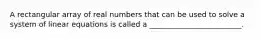 A rectangular array of real numbers that can be used to solve a system of linear equations is called a _________________________.