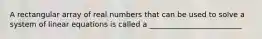 A rectangular array of real numbers that can be used to solve a system of linear equations is called a _________________________