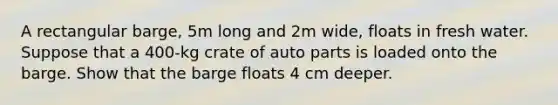 A rectangular barge, 5m long and 2m wide, floats in fresh water. Suppose that a 400-kg crate of auto parts is loaded onto the barge. Show that the barge floats 4 cm deeper.