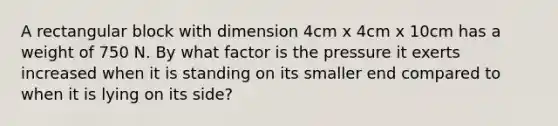 A rectangular block with dimension 4cm x 4cm x 10cm has a weight of 750 N. By what factor is the pressure it exerts increased when it is standing on its smaller end compared to when it is lying on its side?