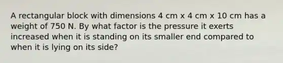 A rectangular block with dimensions 4 cm x 4 cm x 10 cm has a weight of 750 N. By what factor is the pressure it exerts increased when it is standing on its smaller end compared to when it is lying on its side?