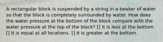 A rectangular block is suspended by a string in a beaker of water so that the block is completely surrounded by water. How does the water pressure at the bottom of the block compare with the water pressure at the top of the block? [] It is less at the bottom. [] It is equal at all locations. [] It is greater at the bottom.