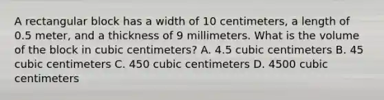 A rectangular block has a width of 10 centimeters, a length of 0.5 meter, and a thickness of 9 millimeters. What is the volume of the block in cubic centimeters? A. 4.5 cubic centimeters B. 45 cubic centimeters C. 450 cubic centimeters D. 4500 cubic centimeters