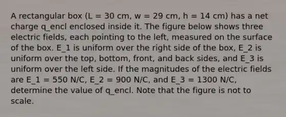 A rectangular box (L = 30 cm, w = 29 cm, h = 14 cm) has a net charge q_encl enclosed inside it. The figure below shows three electric fields, each pointing to the left, measured on the surface of the box. E_1 is uniform over the right side of the box, E_2 is uniform over the top, bottom, front, and back sides, and E_3 is uniform over the left side. If the magnitudes of the electric fields are E_1 = 550 N/C, E_2 = 900 N/C, and E_3 = 1300 N/C, determine the value of q_encl. Note that the figure is not to scale.