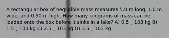 A rectangular box of negligible mass measures 5.0 m long, 1.0 m wide, and 0.50 m high. How many kilograms of mass can be loaded onto the box before it sinks in a lake? A) 0.5 ˛ 103 kg B) 1.5 ˛ 103 kg C) 2.5 ˛ 103 kg D) 3.5 ˛ 103 kg