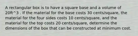 A rectangular box is to have a square base and a volume of 20ft^3 . If the material for the base costs 30 cents/square, the material for the four sides costs 10 cents/square, and the material for the top costs 20 cents/square, determine the dimensions of the box that can be constructed at minimum cost.