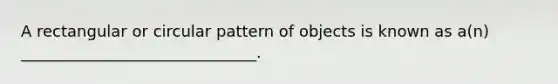 A rectangular or circular pattern of objects is known as a(n) ______________________________.