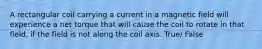 A rectangular coil carrying a current in a magnetic field will experience a net torque that will cause the coil to rotate in that field, if the field is not along the coil axis. True/ False