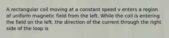 A rectangular coil moving at a constant speed v enters a region of uniform magnetic field from the left. While the coil is entering the field on the left, the direction of the current through the right side of the loop is