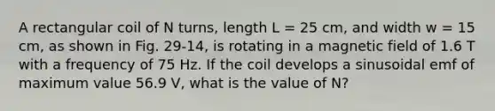 A rectangular coil of N turns, length L = 25 cm, and width w = 15 cm, as shown in Fig. 29-14, is rotating in a magnetic field of 1.6 T with a frequency of 75 Hz. If the coil develops a sinusoidal emf of maximum value 56.9 V, what is the value of N?