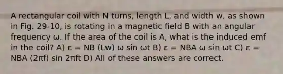 A rectangular coil with N turns, length L, and width w, as shown in Fig. 29-10, is rotating in a magnetic field B with an angular frequency ω. If the area of the coil is A, what is the induced emf in the coil? A) ε = NB (Lw) ω sin ωt B) ε = NBA ω sin ωt C) ε = NBA (2πf) sin 2πft D) All of these answers are correct.