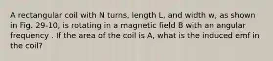 A rectangular coil with N turns, length L, and width w, as shown in Fig. 29-10, is rotating in a magnetic field B with an angular frequency . If the area of the coil is A, what is the induced emf in the coil?