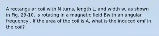 A rectangular coil with N turns, length L, and width w, as shown in Fig. 29-10, is rotating in a magnetic field Bwith an angular frequency . If the area of the coil is A, what is the induced emf in the coil?