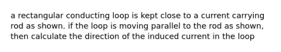 a rectangular conducting loop is kept close to a current carrying rod as shown. if the loop is moving parallel to the rod as shown, then calculate the direction of the induced current in the loop