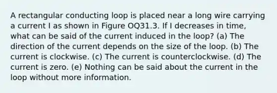 A rectangular conducting loop is placed near a long wire carrying a current I as shown in Figure OQ31.3. If I decreases in time, what can be said of the current induced in the loop? (a) The direction of the current depends on the size of the loop. (b) The current is clockwise. (c) The current is counterclockwise. (d) The current is zero. (e) Nothing can be said about the current in the loop without more information.