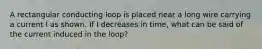 A rectangular conducting loop is placed near a long wire carrying a current I as shown. If I decreases in time, what can be said of the current induced in the loop?