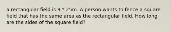 a rectangular field is 9 * 25m. A person wants to fence a square field that has the same area as the rectangular field. How long are the sides of the square field?