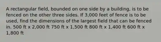 A rectangular field, bounded on one side by a building, is to be fenced on the other three sides. If 3,000 feet of fence is to be used, find the dimensions of the largest field that can be fenced in. 500 ft x 2,000 ft 750 ft x 1,500 ft 800 ft x 1,400 ft 600 ft x 1,800 ft