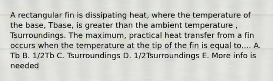 A rectangular fin is dissipating heat, where the temperature of the base, Tbase, is greater than the ambient temperature , Tsurroundings. The maximum, practical heat transfer from a fin occurs when the temperature at the tip of the fin is equal to.... A. Tb B. 1/2Tb C. Tsurroundings D. 1/2Tsurroundings E. More info is needed