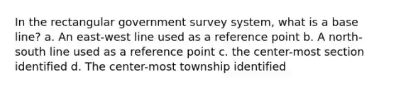 In the rectangular government survey system, what is a base line? a. An east-west line used as a reference point b. A north-south line used as a reference point c. the center-most section identified d. The center-most township identified