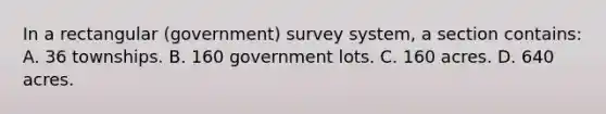 In a rectangular (government) survey system, a section contains: A. 36 townships. B. 160 government lots. C. 160 acres. D. 640 acres.