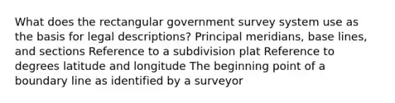 What does the rectangular government survey system use as the basis for legal descriptions? Principal meridians, base lines, and sections Reference to a subdivision plat Reference to degrees latitude and longitude The beginning point of a boundary line as identified by a surveyor