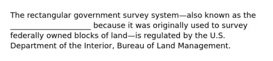 The rectangular government survey system—also known as the _____________________ because it was originally used to survey federally owned blocks of land—is regulated by the U.S. Department of the Interior, Bureau of Land Management.