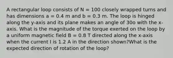 A rectangular loop consists of N = 100 closely wrapped turns and has dimensions a = 0.4 m and b = 0.3 m. The loop is hinged along the y-axis and its plane makes an angle of 30o with the x-axis. What is the magnitude of the torque exerted on the loop by a uniform magnetic field B = 0.8 T directed along the x-axis when the current I is 1.2 A in the direction shown?What is the expected direction of rotation of the loop?