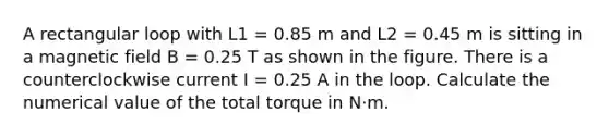 A rectangular loop with L1 = 0.85 m and L2 = 0.45 m is sitting in a magnetic field B = 0.25 T as shown in the figure. There is a counterclockwise current I = 0.25 A in the loop. Calculate the numerical value of the total torque in N⋅m.