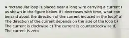 A rectangular loop is placed near a long wire carrying a current I as shown in the figure below. If I decreases with time, what can be said about the direction of the current induced in the loop? a) The direction of the current depends on the size of the loop b) The current is clockwise c) The current is counterclockwise d) The current is zero