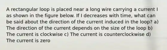 A rectangular loop is placed near a long wire carrying a current I as shown in the figure below. If I decreases with time, what can be said about the direction of the current induced in the loop? a) The direction of the current depends on the size of the loop b) The current is clockwise c) The current is counterclockwise d) The current is zero