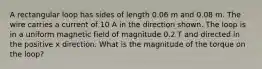 A rectangular loop has sides of length 0.06 m and 0.08 m. The wire carries a current of 10 A in the direction shown. The loop is in a uniform magnetic field of magnitude 0.2 T and directed in the positive x direction. What is the magnitude of the torque on the loop?