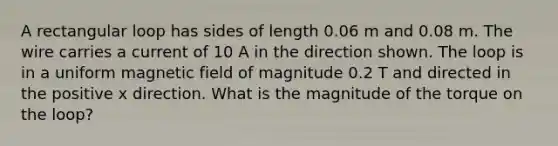 A rectangular loop has sides of length 0.06 m and 0.08 m. The wire carries a current of 10 A in the direction shown. The loop is in a uniform magnetic field of magnitude 0.2 T and directed in the positive x direction. What is the magnitude of the torque on the loop?