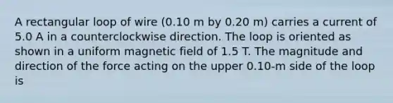 A rectangular loop of wire (0.10 m by 0.20 m) carries a current of 5.0 A in a counterclockwise direction. The loop is oriented as shown in a uniform magnetic field of 1.5 T. The magnitude and direction of the force acting on the upper 0.10-m side of the loop is