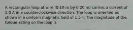 A rectangular loop of wire (0.10 m by 0.20 m) carries a current of 5.0 A in a counterclockwise direction. The loop is oriented as shown in a uniform magnetic field of 1.5 T. The magnitude of the torque acting on the loop is