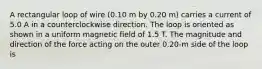 A rectangular loop of wire (0.10 m by 0.20 m) carries a current of 5.0 A in a counterclockwise direction. The loop is oriented as shown in a uniform magnetic field of 1.5 T. The magnitude and direction of the force acting on the outer 0.20-m side of the loop is