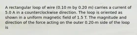 A rectangular loop of wire (0.10 m by 0.20 m) carries a current of 5.0 A in a counterclockwise direction. The loop is oriented as shown in a uniform magnetic field of 1.5 T. The magnitude and direction of the force acting on the outer 0.20-m side of the loop is