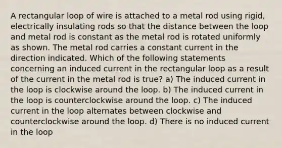 A rectangular loop of wire is attached to a metal rod using rigid, electrically insulating rods so that the distance between the loop and metal rod is constant as the metal rod is rotated uniformly as shown. The metal rod carries a constant current in the direction indicated. Which of the following statements concerning an induced current in the rectangular loop as a result of the current in the metal rod is true? a) The induced current in the loop is clockwise around the loop. b) The induced current in the loop is counterclockwise around the loop. c) The induced current in the loop alternates between clockwise and counterclockwise around the loop. d) There is no induced current in the loop