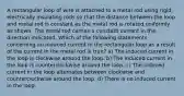 A rectangular loop of wire is attached to a metal rod using rigid, electrically insulating rods so that the distance between the loop and metal rod is constant as the metal rod is rotated uniformly as shown. The metal rod carries a constant current in the direction indicated. Which of the following statements concerning an induced current in the rectangular loop as a result of the current in the metal rod is true? a) The induced current in the loop is clockwise around the loop. b) The induced current in the loop is counterclockwise around the loop. c) The induced current in the loop alternates between clockwise and counterclockwise around the loop. d) There is no induced current in the loop.