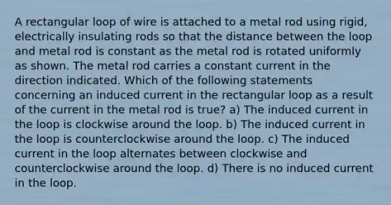 A rectangular loop of wire is attached to a metal rod using rigid, electrically insulating rods so that the distance between the loop and metal rod is constant as the metal rod is rotated uniformly as shown. The metal rod carries a constant current in the direction indicated. Which of the following statements concerning an induced current in the rectangular loop as a result of the current in the metal rod is true? a) The induced current in the loop is clockwise around the loop. b) The induced current in the loop is counterclockwise around the loop. c) The induced current in the loop alternates between clockwise and counterclockwise around the loop. d) There is no induced current in the loop.