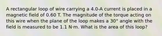 A rectangular loop of wire carrying a 4.0-A current is placed in a magnetic field of 0.60 T. The magnitude of the torque acting on this wire when the plane of the loop makes a 30° angle with the field is measured to be 1.1 N⋅m. What is the area of this loop?