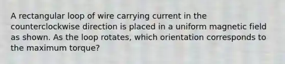 A rectangular loop of wire carrying current in the counterclockwise direction is placed in a uniform magnetic field as shown. As the loop rotates, which orientation corresponds to the maximum torque?