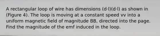 A rectangular loop of wire has dimensions (d⋅l)(d⋅l) as shown in (Figure 4). The loop is moving at a constant speed vv into a uniform magnetic field of magnitude BB, directed into the page. Find the magnitude of the emf induced in the loop.