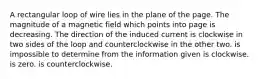 A rectangular loop of wire lies in the plane of the page. The magnitude of a magnetic field which points into page is decreasing. The direction of the induced current is clockwise in two sides of the loop and counterclockwise in the other two. is impossible to determine from the information given is clockwise. is zero. is counterclockwise.