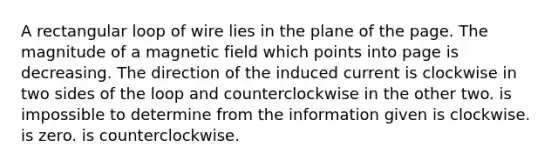 A rectangular loop of wire lies in the plane of the page. The magnitude of a magnetic field which points into page is decreasing. The direction of the induced current is clockwise in two sides of the loop and counterclockwise in the other two. is impossible to determine from the information given is clockwise. is zero. is counterclockwise.