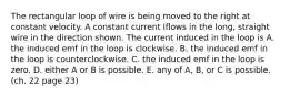 The rectangular loop of wire is being moved to the right at constant velocity. A constant current Iflows in the long, straight wire in the direction shown. The current induced in the loop is A. the induced emf in the loop is clockwise. B. the induced emf in the loop is counterclockwise. C. the induced emf in the loop is zero. D. either A or B is possible. E. any of A, B, or C is possible. (ch. 22 page 23)