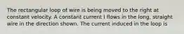 The rectangular loop of wire is being moved to the right at constant velocity. A constant current I flows in the long, straight wire in the direction shown. The current induced in the loop is